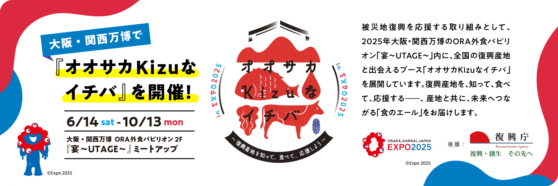 2025年6/14 sat-10/13 mon大阪・関西万博のORA外食パビリオン「宴~UTAGE~」内に、全国の復興産地と出会えるブース「オオサカ Kizuなイチバ」 を展開しています。